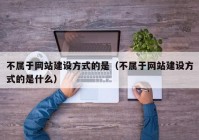 不属于网站建设方式的是（不属于网站建设方式的是什么）