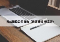 网站建设公司首选（网站建设 哪家好）